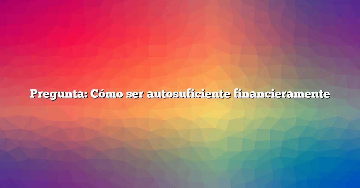 Pregunta: Cómo ser autosuficiente financieramente